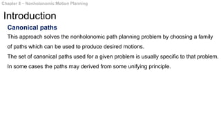 Canonical paths
This approach solves the nonholonomic path planning problem by choosing a family
of paths which can be used to produce desired motions.
The set of canonical paths used for a given problem is usually specific to that problem.
In some cases the paths may derived from some unifying principle.
Chapter 8 – Nonholonomic Motion Planning
Introduction
 
