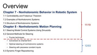 Overview
Chapter 7 - Nonholonomic Behavior in Robotic System
7.1 Controllability and Frobenius’ Theorem
7.2 Examples of Nonholonomic Systems
7.3 Structure of Nonholonomic Systems
Chapter 8 - Nonholonomic Motion Planning
8.1 Steering Model Control Systems Using Sinusoids
8.2 General Methods for Steering
• Fourier techniques
• Conversion to chained form
• Optimal steering of nonholonomic systems
• Steering with piecewise constant inputs
8.3 Dynamic Finger Repositioning
11/19
12/03
 