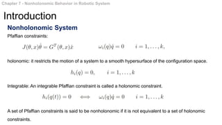 Nonholonomic System
Pfaffian constraints:
holonomic: it restricts the motion of a system to a smooth hypersurface of the configuration space.
Integrable: An integrable Pfaffian constraint is called a holonomic constraint.
A set of Pfaffian constraints is said to be nonholonomic if it is not equivalent to a set of holonomic
constraints.
Chapter 7 - Nonholonomic Behavior in Robotic System
Introduction
 