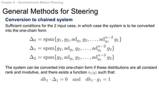 Conversion to chained system
The system can be converted into one-chain form if these distributions are all constant
rank and involutive, and there exists a function such that:
Chapter 8 – Nonholonomic Motion Planning
General Methods for Steering
Sufficient conditions for the 2 input case, in which case the system is to be converted
into the one-chain form:
 
