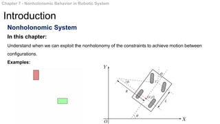 Nonholonomic System
In this chapter:
Understand when we can exploit the nonholonomy of the constraints to achieve motion between
configurations.
Examples:
Chapter 7 - Nonholonomic Behavior in Robotic System
Introduction
 