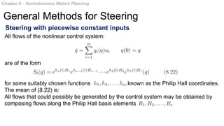 Steering with piecewise constant inputs
Chapter 8 – Nonholonomic Motion Planning
General Methods for Steering
All flows of the nonlinear control system:
are of the form
for some suitably chosen functions known as the Philip Hall coordinates.
The mean of (8.22) is:
All flows that could possibly be generated by the control system may be obtained by
composing flows along the Philip Hall basis elements
 