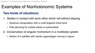 Two kinds of situations:
1. Bodies in contact with each other which roll without slipping
• Dextrous manipulation with a multi-fingered robot hand
• Path planning for mobile robots or automobiles
2. Conservation of angular momentum in a multibody system
• Motion of a satellite with robotic appendages moving in space
Chapter 7 - Nonholonomic Behavior in Robotic System
Examples of Nonholonomic Systems
 