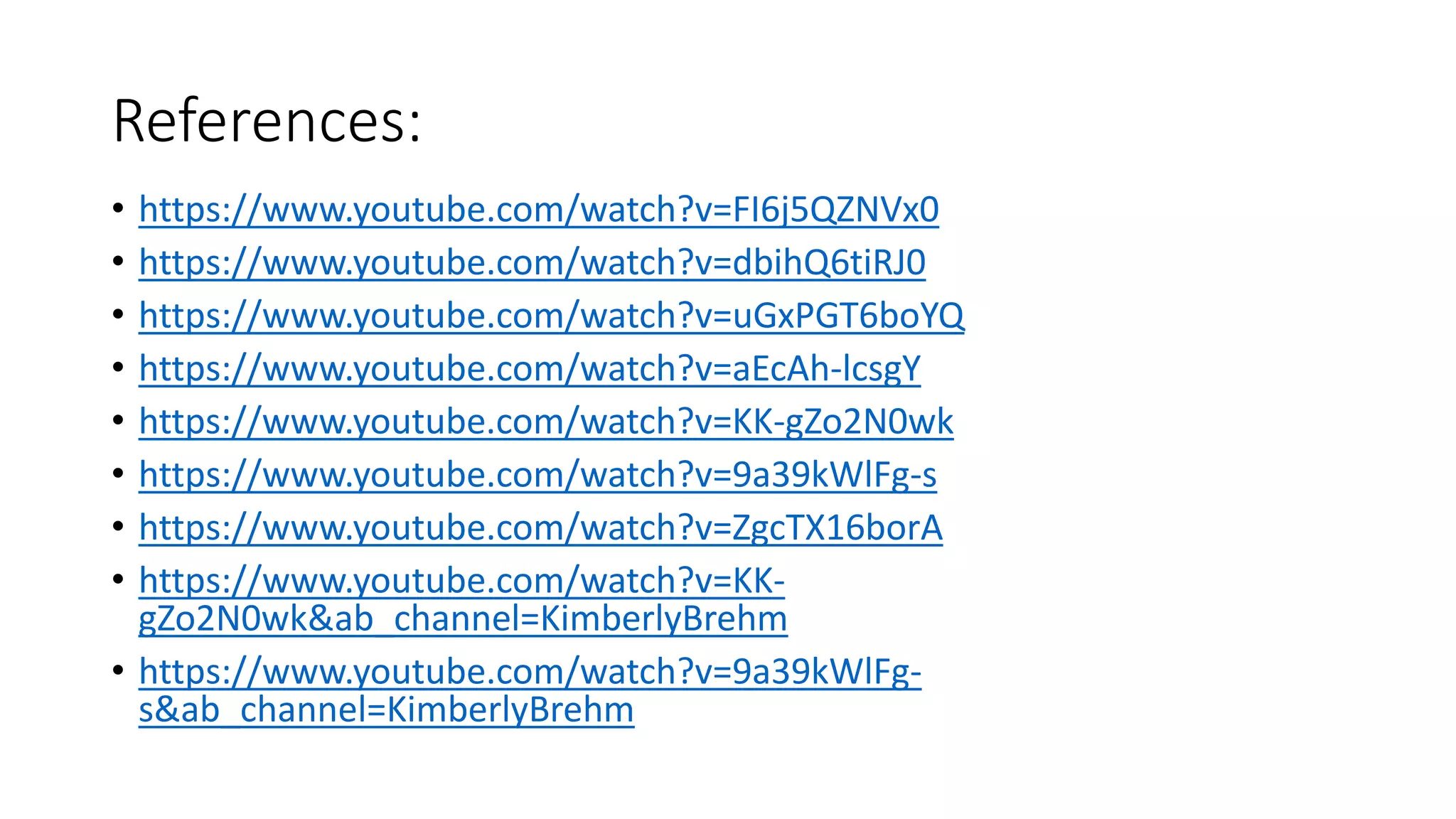 References:
• https://www.youtube.com/watch?v=FI6j5QZNVx0
• https://www.youtube.com/watch?v=dbihQ6tiRJ0
• https://www.youtube.com/watch?v=uGxPGT6boYQ
• https://www.youtube.com/watch?v=aEcAh-lcsgY
• https://www.youtube.com/watch?v=KK-gZo2N0wk
• https://www.youtube.com/watch?v=9a39kWlFg-s
• https://www.youtube.com/watch?v=ZgcTX16borA
• https://www.youtube.com/watch?v=KK-
gZo2N0wk&ab_channel=KimberlyBrehm
• https://www.youtube.com/watch?v=9a39kWlFg-
s&ab_channel=KimberlyBrehm
 