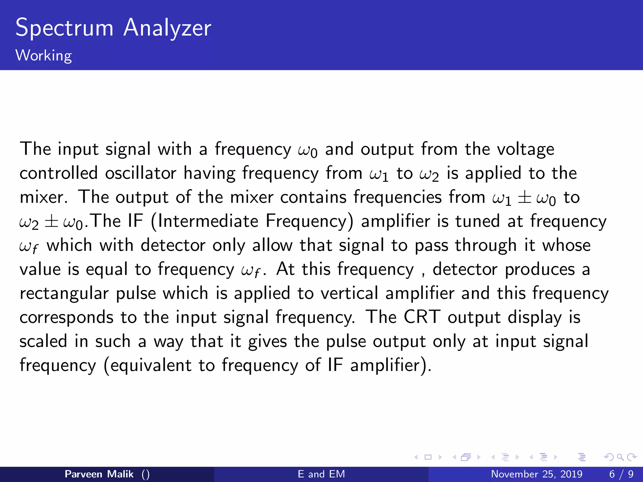 Spectrum Analyzer
Working
The input signal with a frequency ω0 and output from the voltage
controlled oscillator having frequency from ω1 to ω2 is applied to the
mixer. The output of the mixer contains frequencies from ω1 ± ω0 to
ω2 ± ω0.The IF (Intermediate Frequency) amplifier is tuned at frequency
ωf which with detector only allow that signal to pass through it whose
value is equal to frequency ωf . At this frequency , detector produces a
rectangular pulse which is applied to vertical amplifier and this frequency
corresponds to the input signal frequency. The CRT output display is
scaled in such a way that it gives the pulse output only at input signal
frequency (equivalent to frequency of IF amplifier).
Parveen Malik () E and EM November 25, 2019 6 / 9
 