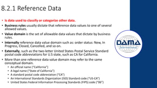 8.2.1 Reference Data
• Is data used to classify or categorize other data.
• Business rules usually dictate that reference data values to one of several
allowed values.
• Value domain is the set of allowable data values that dictate by business
rules.
• Internally reference data value domain such as: order status: New, In
Progress, Closed, Cancelled, and so on.
• Externally, such as the two-letter United States Postal Service Standard
postal code abbreviations for U.S state, such as CA for California.
• More than one reference data value domain may refer to the same
conceptual domain.
• An official name (“California”)
• A legal name (“State of California”)
• A standard postal code abbreviation (“CA”)
• An International Standards Organization (ISO) Standard code (“US-CA”)
• United States Federal Information Processing Standards (FIPS) code (“06”)
 