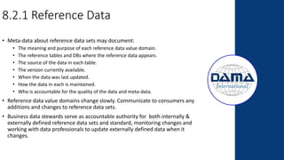 • Meta-data about reference data sets may document:
• The meaning and purpose of each reference data value domain.
• The reference tables and DBs where the reference data appears.
• The source of the data in each table.
• The version currently available.
• When the data was last updated.
• How the data in each is maintained.
• Who is accountable for the quality of the data and meta-data.
• Reference data value domains change slowly. Communicate to consumers any
additions and changes to reference data sets.
• Business data stewards serve as accountable authority for both internally &
externally defined reference data sets and standard, monitoring changes and
working with data professionals to update externally defined data when it
changes.
8.2.1 Reference Data
 