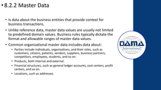 •8.2.2 Master Data
• Is data about the business entities that provide context for
business transactions.
• Unlike reference data, master data values are usually not limited
to predefined domain values. Business rules typically dictate the
format and allowable ranges of master data values.
• Common organizational master data includes data about:
• Parties include individuals, organizations, and their roles, such as
customers, citizens, patients, vendors, suppliers, business partners,
competitors, employees, students, and so on.
• Products, both internal and external.
• Financial structures, such as general ledger accounts, cost centers, profit
centers, and so on.
• Locations, such as addresses.
 