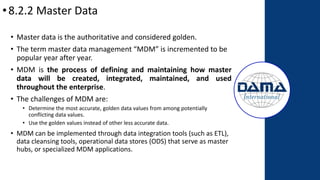 •8.2.2 Master Data
• Master data is the authoritative and considered golden.
• The term master data management “MDM” is incremented to be
popular year after year.
• MDM is the process of defining and maintaining how master
data will be created, integrated, maintained, and used
throughout the enterprise.
• The challenges of MDM are:
• Determine the most accurate, golden data values from among potentially
conflicting data values.
• Use the golden values instead of other less accurate data.
• MDM can be implemented through data integration tools (such as ETL),
data cleansing tools, operational data stores (ODS) that serve as master
hubs, or specialized MDM applications.
 