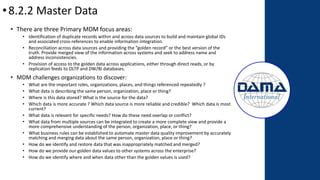 •8.2.2 Master Data
• There are three Primary MDM focus areas:
• Identification of duplicate records within and across data sources to build and maintain global IDs
and associated cross-references to enable information integration.
• Reconciliation across data sources and providing the “golden record” or the best version of the
truth. Provide merged view of the information across systems and seek to address name and
address inconsistencies.
• Provision of access to the golden data across applications, either through direct reads, or by
replication feeds to OLTP and DW/BI databases.
• MDM challenges organizations to discover:
• What are the important roles, organizations, places, and things referenced repeatedly ?
• What data is describing the same person, organization, place or thing?
• Where is this data stored? What is the source for the data?
• Which data is more accurate ? Which data source is more reliable and credible? Which data is most
current?
• What data is relevant for specific needs? How do these need overlap or conflict?
• What data from multiple sources can be integrated to create a more complete view and provide a
more comprehensive understanding of the person, organization, place, or thing?
• What business rules can be established to automate master data quality improvement by accurately
matching and merging data about the same person, organization, place or thing?
• How do we identify and restore data that was inappropriately matched and merged?
• How do we provide our golden data values to other systems across the enterprise?
• How do we identify where and when data other than the golden values is used?
 