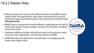 •8.2.2 Master Data
• Different groups that interact with different parties have different data
quality needs and expectations. Many data inconsistencies cannot be
resolved through automated programs and need to be resolved through
data governance.
• MDM solution requirements may be different, depending on the type of
master data (party, financial, product, location) and the type of support
transactions need.
• Implement different solution architecture based on the solution needs,
structure of the organization, and business drivers for MDM.
• MDM data hubs and applications may specialize in managing specific
master data subject areas.
 