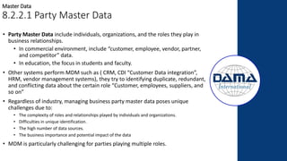 Master Data
8.2.2.1 Party Master Data
• Party Master Data include individuals, organizations, and the roles they play in
business relationships.
• In commercial environment, include “customer, employee, vendor, partner,
and competitor” data.
• In education, the focus in students and faculty.
• Other systems perform MDM such as ( CRM, CDI “Customer Data integration”,
HRM, vendor management systems), they try to identifying duplicate, redundant,
and conflicting data about the certain role “Customer, employees, suppliers, and
so on”
• Regardless of industry, managing business party master data poses unique
challenges due to:
• The complexity of roles and relationships played by individuals and organizations.
• Difficulties in unique identification.
• The high number of data sources.
• The business importance and potential impact of the data
• MDM is particularly challenging for parties playing multiple roles.
 