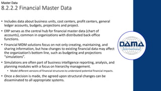 • Includes data about business units, cost centers, profit centers, general
ledger accounts, budgets, projections and project.
• ERP serves as the central hub for financial master data (chart of
accounts), common in organizations with distributed back-office
functions.
• Financial MDM solutions focus on not only creating, maintaining, and
sharing information, but how changes to existing financial data may affect
the organization’s bottom line, such as budgeting and projections
“simulations”.
• Simulations are often part of business intelligence reporting, analysis, and
planning modules with a focus on hierarchy management.
• Model different versions of financial structures to understand potential financial impacts.
• Once a decision is made, the agreed upon structural changes can be
disseminated to all appropriate systems.
Master Data
8.2.2.2 Financial Master Data
 