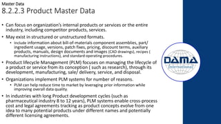 • Can focus on organization’s internal products or services or the entire
industry, including competitor products, services.
• May exist in structured or unstructured formats.
• Include information about bill-of-materials component assemblies, part/
ingredient usage, versions, patch fixes, pricing, discount terms, auxiliary
products, manuals, design documents and images (CAD drawings), recipes (
manufacturing instructions), and standard operating procedures.
• Product lifecycle Management (PLM) focuses on managing the lifecycle of
a product or service from its conception ( such as research), through its
development, manufacturing, sale/ delivery, service, and disposal.
• Organizations implement PLM systems for number of reasons.
• PLM can help reduce time to market by leveraging prior information while
improving overall data quality.
• In industries with long Product development cycles (such as
pharmaceutical industry 8 to 12 years), PLM systems enable cross-process
cost and legal agreements tracking as product concepts evolve from one
idea to many potential products under different names and potentially
different licensing agreements.
Master Data
8.2.2.3 Product Master Data
 