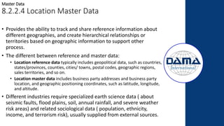 • Provides the ability to track and share reference information about
different geographies, and create hierarchical relationships or
territories based on geographic information to support other
process.
• The different between reference and master data:
• Location reference data typically includes geopolitical data, such as countries,
states/provinces, counties, cities/ towns, postal codes, geographic regions,
sales territories, and so on.
• Location master data includes business party addresses and business party
location, and geographic positioning coordinates, such as latitude, longitude,
and altitude.
• Different industries require specialized earth science data ( about
seismic faults, flood plains, soil, annual rainfall, and severe weather
risk areas) and related sociological data ( population, ethnicity,
income, and terrorism risk), usually supplied from external sources.
Master Data
8.2.2.4 Location Master Data
 