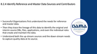 • Successful Organizations first understand the needs for reference
and master data.
• Then they trace the lineage of this data to identify the original and
interim source DBs, files, applications, and even the individual roles
that create and maintain the data.
• Understand both the up-stream sources and the down-stream needs
to capture quality data at its source.
8.2.4 Identify Reference and Master Data Sources and Contributors
 