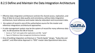 8.2.5 Define and Maintain the Data Integration Architecture
• Effective data integration architecture controls the shared access, replication, and
flow of data to ensure data quality and consistency, without data integration
architecture, local reference and master data be redundant and inconsistent data.
• the system of record is one of the authoritative source for the master and
reference integrations architectural approaches.
• A code management system may be the system of record for many reference data
sets. Its DB would be the DB of record.
• Serves as “hub” and supply other applications and DBs “spoke”
• Figure 8.2 Reference Data management Architecture Example
• One of building integration architecture is “Hub & Spoke” design, “Subscribe and
publish”, and Alternative Approach is “ODS” master data Operational data store.
 