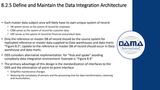 8.2.5 Define and Maintain the Data Integration Architecture
• Each master data subject area will likely have its own unique system of record.
• HR system serves as the system of record for employee
• CRM serves as the system of record for customer data
• ERP serves as the system of record for financial and product data.
• Only the reference or master DB of record should be the source system for
replicated reference or master data supplied to Data warehouses and data marts
“Figure 8.3”, Update to the reference or master DB of record should occur in Data
warehouse and data marts.
• ODS considers alternative implementation for “Hub and spoke” avoiding
complexity data integration environment. Example is “Figure 8.4”
• The primary advantage of this design is the standardization of interfaces to the
ODS and the elimination of point-to-point interface.
• Simplifies maintenance changes
• Reducing the complexity of extracts and the processing time for data transformation, cleansing
and reconciliation.
 