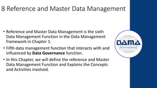8 Reference and Master Data Management
• Reference and Master Data Management is the sixth
Data Management Function in the Data Management
framework in Chapter 1.
• Fifth data management function that interacts with and
influenced by Data Governance function.
• In this Chapter, we will define the reference and Master
Data Management Function and Explains the Concepts
and Activities involved.
 