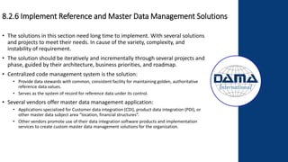 8.2.6 Implement Reference and Master Data Management Solutions
• The solutions in this section need long time to implement. With several solutions
and projects to meet their needs. In cause of the variety, complexity, and
instability of requirement.
• The solution should be iteratively and incrementally through several projects and
phase, guided by their architecture, business priorities, and roadmap.
• Centralized code management system is the solution:
• Provide data stewards with common, consistent facility for maintaining golden, authoritative
reference data values.
• Serves as the system of record for reference data under its control.
• Several vendors offer master data management application:
• Applications specialized for Customer data integration (CDI), product data integration (PDI), or
other master data subject area “location, financial structures”.
• Other vendors promote use of their data integration software products and implementation
services to create custom master data management solutions for the organization.
 