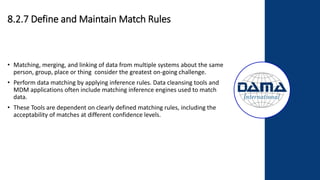 8.2.7 Define and Maintain Match Rules
• Matching, merging, and linking of data from multiple systems about the same
person, group, place or thing consider the greatest on-going challenge.
• Perform data matching by applying inference rules. Data cleansing tools and
MDM applications often include matching inference engines used to match
data.
• These Tools are dependent on clearly defined matching rules, including the
acceptability of matches at different confidence levels.
 