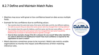 8.2.7 Define and Maintain Match Rules
• Matches may occur with great or less confidence based on data across multiple
fields.
• Example for less confidence due to conflicting values:
• Two records share the same last name, first name, birth date, and IDs, but different address,
is it safe to assume they are about the same person who has changed their mailing address?
• Two records share the same ID, Address, and first name, but the last name differs, is it safe to
assume they are about the same person who has changed their last name? would the
likelihood be increased or decreased based on gender and age?
• How do these examples change if the ID is unknown for one record? What other identifiers
are useful to determine the likelihood of match? How much confidence is required for the
organization to assert a match?
• Match decisions sometimes prove to be incorrect. Match rate metrics enable
organizations to monitor the impact and effectiveness of their matching
inference rules.
 