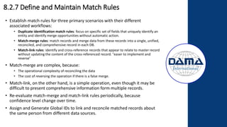 8.2.7 Define and Maintain Match Rules
• Establish match rules for three primary scenarios with their different
associated workflows:
• Duplicate identification match rules: focus on specific set of fields that uniquely identify an
entity and identify merge opportunities without automatic action.
• Match-merge rules: match records and merge data from these records into a single, unified,
reconciled, and comprehensive record in each DB.
• Match-link rules: identify and cross-reference records that appear to relate to master record
without updating the content of the cross-referenced record. “easer to implement and
reverse“
• Match-merge are complex, because:
• The operational complexity of reconciling the data
• The cost of reversing the operation if there is a false merge.
• Match-link, on the other hand, is a simple operation, even though it may be
difficult to present comprehensive information form multiple records.
• Re-evaluate match-merge and match-link rules periodically, because
confidence level change over time.
• Assign and Generate Global IDs to link and reconcile matched records about
the same person from different data sources.
 