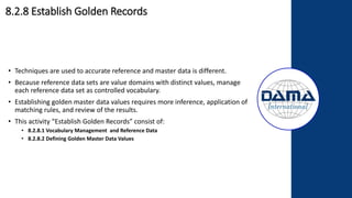 8.2.8 Establish Golden Records
• Techniques are used to accurate reference and master data is different.
• Because reference data sets are value domains with distinct values, manage
each reference data set as controlled vocabulary.
• Establishing golden master data values requires more inference, application of
matching rules, and review of the results.
• This activity “Establish Golden Records” consist of:
• 8.2.8.1 Vocabulary Management and Reference Data
• 8.2.8.2 Defining Golden Master Data Values
 