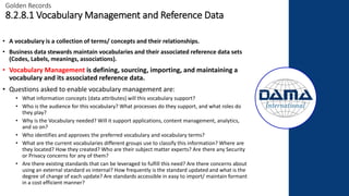 Golden Records
8.2.8.1 Vocabulary Management and Reference Data
• A vocabulary is a collection of terms/ concepts and their relationships.
• Business data stewards maintain vocabularies and their associated reference data sets
(Codes, Labels, meanings, associations).
• Vocabulary Management is defining, sourcing, importing, and maintaining a
vocabulary and its associated reference data.
• Questions asked to enable vocabulary management are:
• What information concepts (data attributes) will this vocabulary support?
• Who is the audience for this vocabulary? What processes do they support, and what roles do
they play?
• Why is the Vocabulary needed? Will it support applications, content management, analytics,
and so on?
• Who identifies and approves the preferred vocabulary and vocabulary terms?
• What are the current vocabularies different groups use to classify this information? Where are
they located? How they created? Who are their subject matter experts? Are there any Security
or Privacy concerns for any of them?
• Are there existing standards that can be leveraged to fulfill this need? Are there concerns about
using an external standard vs internal? How frequently is the standard updated and what is the
degree of change of each update? Are standards accessible in easy to import/ maintain formant
in a cost efficient manner?
 
