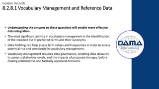 • Understanding the answers to these questions will enable more effective
data integration.
• The most significant activity in vocabulary management is the identification
of the standard list of preferred terms and their synonyms.
• Data Profiling can help assess term values and frequencies in order to assess
potential risk and complexity in vocabulary management.
• Vocabulary management requires data governance, enabling data stewards
to assess stakeholder needs, and the impacts of proposed changes, before
making collaborative and formally approved decisions.
Golden Records
8.2.8.1 Vocabulary Management and Reference Data
 