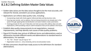 • Golden data values are the data values thought to be the most accurate, and
relevant for shared, consistent use across applications.
• Applications can enforce data quality rules, including:
• Incorporating simple edit checks against referenced data and key business rules.
• Ensuring new records, such as address, that are being entered do not already exist in the
system through applying data standardization and search-before-create automation.
• Creating prompts for the user if data does not meet accuracy (this address does not exit)
expectations, while providing a way to submit exceptions that can be audited in the future.
• Establish data quality measurements to set expectations, measure
improvements, and help identify root causes of data quality problems.
• Figure 8.5 Provide clear picture of different terms and abbreviations used as
dictionaries translate different words and abbreviations to standard word or
abbreviations. For example:
• “St”, “Str”, “Street” may all map to “St.”
• Organization name ( U. , Univ, University, and so on) and product name.
• All data consumers should have ready access to the definitions for standard
abbreviations.
Golden Records
8.2.8.2 Defining Golden Master Data Values
 