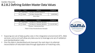 Golden Records
8.2.8.2 Defining Golden Master Data Values
• Exposing one set of data quality rules in the integration environment (ETL, Web
services, and so on) will allow any data source to leverage one set of validation
and standardization rules.
• One the data is standardized and cleansed, the next step is to attempt
reconciliation of redundant data through application of matching rules.
 