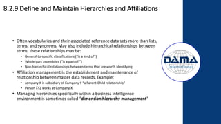 • Often vocabularies and their associated reference data sets more than lists,
terms, and synonyms. May also include hierarchical relationships between
terms, these relationships may be:
• General-to-specific classifications (“is a kind of”)
• Whole-part assemblies (“is a part of ”)
• Non-hierarchical relationships between terms that are worth identifying.
• Affiliation management is the establishment and maintenance of
relationship between master data records. Example:
• company X is subsidiary of Company Y “a Parent-Child relationship”
• Person XYZ works at Company X
• Managing hierarchies specifically within a business intelligence
environment is sometimes called “dimension hierarchy management”
8.2.9 Define and Maintain Hierarchies and Affiliations
 