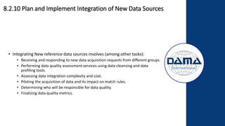 • Integrating New reference data sources involves (among other tasks):
• Receiving and responding to new data acquisition requests from different groups.
• Performing data quality assessment services using data cleansing and data
profiling tools.
• Assessing data integration complexity and cost.
• Piloting the acquisition of data and its impact on match rules.
• Determining who will be responsible for data quality.
• Finalizing data quality metrics.
8.2.10 Plan and Implement Integration of New Data Sources
 