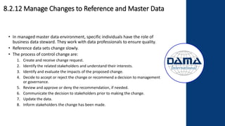 • In managed master data environment, specific individuals have the role of
business data steward. They work with data professionals to ensure quality.
• Reference data sets change slowly.
• The process of control change are:
1. Create and receive change request.
2. Identify the related stakeholders and understand their interests.
3. Identify and evaluate the impacts of the proposed change.
4. Decide to accept or reject the change or recommend a decision to management
or governance.
5. Review and approve or deny the recommendation, if needed.
6. Communicate the decision to stakeholders prior to making the change.
7. Update the data.
8. Inform stakeholders the change has been made.
8.2.12 Manage Changes to Reference and Master Data
 