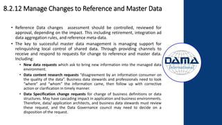 8.2.12 Manage Changes to Reference and Master Data
• Reference Data changes assessment should be controlled, reviewed for
approval, depending on the impact. This including retirement, integration ad
data aggregation rules, and reference meta-data.
• The key to successful master data management is managing support for
relinquishing local control of shared data. Through providing channels to
receive and respond to requests for change to reference and master data.
Including:
• New data requests which ask to bring new information into the managed data
environment.
• Data content research requests “disagreement by an information consumer on
the quality of the data”. Business data stewards and professionals need to look
“where” and “whom” the information came, then follow up with corrective
action or clarification in timely manner.
• Data Specification change requests for change of business definitions or data
structures. May have cascading impact in application and business environments.
Therefore, data/ application architects, and business data stewards must review
these request, and the Data Governance council may need to decide on a
disposition of the request.
 