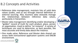 8.2 Concepts and Activities
• Reference data management, maintain lists of valid data
values (codes, and so on) through internal definition or
external sourcing. Also, business data stewards manage
the relationships between reference data values,
particularly in hierarchies.
• Master data management identifying and/or developing a
“golden” record of truth for each product, place, person
or organization. Used to define “an instance”. A variety of
techniques are used to determine, as best possible, the
most accurate and timely data about the instance.
• One made value, Reference and Master data shared use
across both transactional application systems and DW/BI
environment.
 