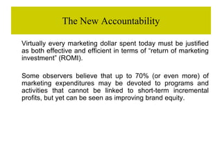 The New Accountability
Virtually every marketing dollar spent today must be justified
as both effective and efficient in terms of “return of marketing
investment” (ROMI).
Some observers believe that up to 70% (or even more) of
marketing expenditures may be devoted to programs and
activities that cannot be linked to short-term incremental
profits, but yet can be seen as improving brand equity.
 