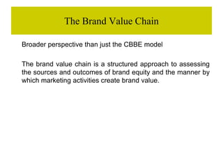 The Brand Value Chain
Broader perspective than just the CBBE model
The brand value chain is a structured approach to assessing
the sources and outcomes of brand equity and the manner by
which marketing activities create brand value.
 