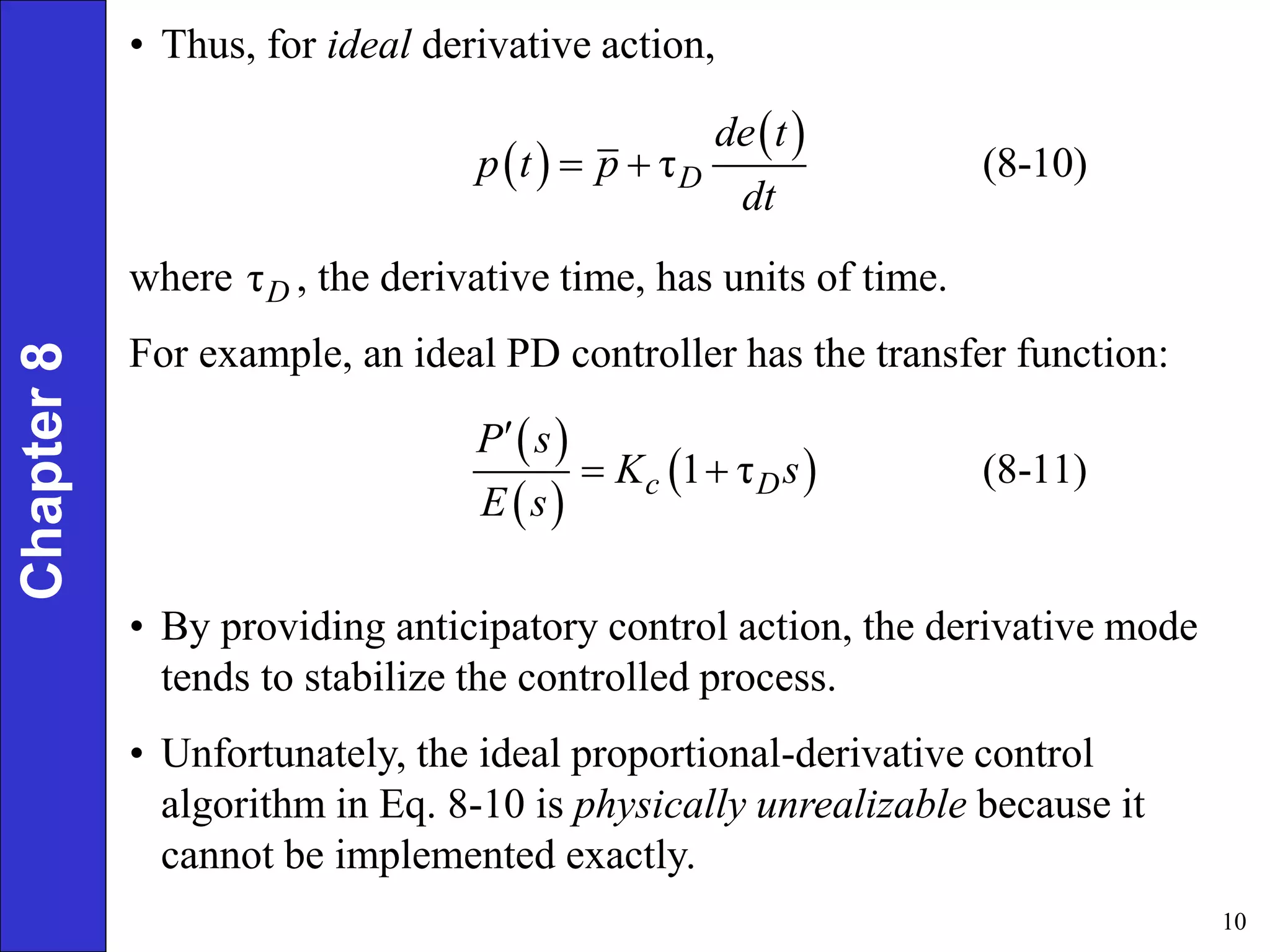 10
Chapter
8 • Thus, for ideal derivative action,
 
 
τ (8-10)
D
de t
p t p
dt
 
where , the derivative time, has units of time.
For example, an ideal PD controller has the transfer function:
τD
 
 
 
1 τ (8-11)
c D
P s
K s
E s

 
• By providing anticipatory control action, the derivative mode
tends to stabilize the controlled process.
• Unfortunately, the ideal proportional-derivative control
algorithm in Eq. 8-10 is physically unrealizable because it
cannot be implemented exactly.
 