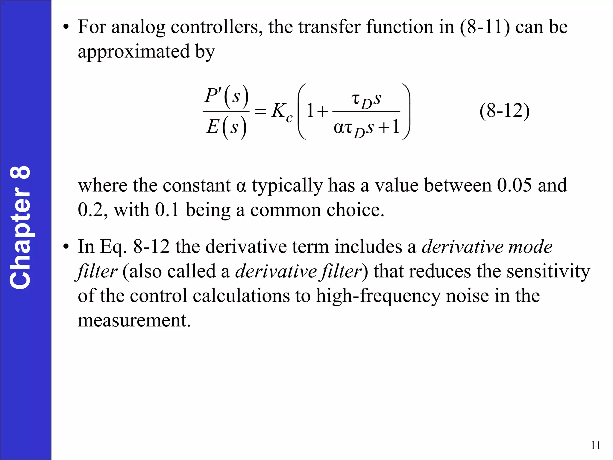 11
Chapter
8 • For analog controllers, the transfer function in (8-11) can be
approximated by
 
 
τ
1 (8-12)
ατ 1
D
c
D
P s s
K
E s s
  
 
 

 
where the constant α typically has a value between 0.05 and
0.2, with 0.1 being a common choice.
• In Eq. 8-12 the derivative term includes a derivative mode
filter (also called a derivative filter) that reduces the sensitivity
of the control calculations to high-frequency noise in the
measurement.
 