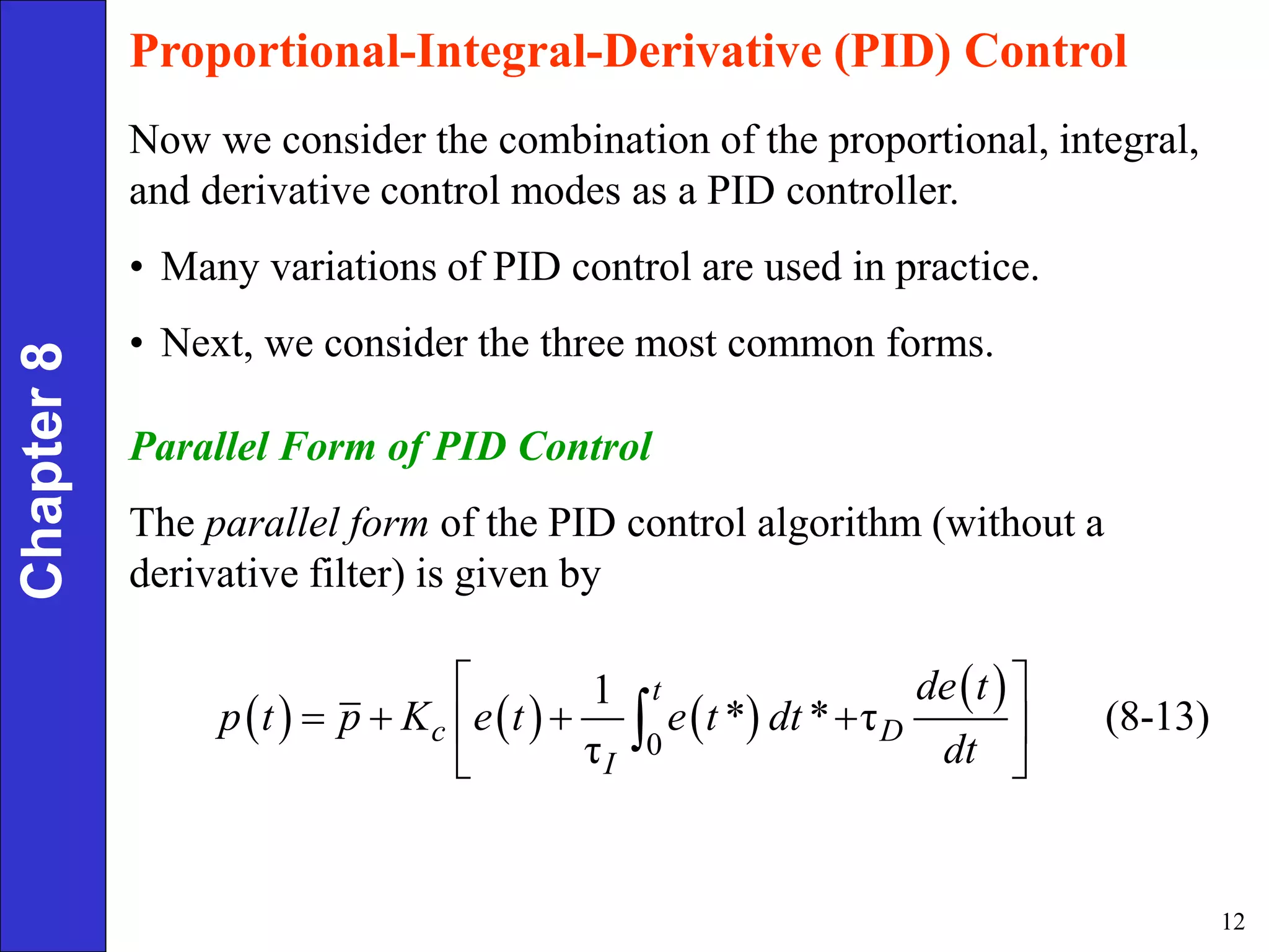 12
Chapter
8 Proportional-Integral-Derivative (PID) Control
Now we consider the combination of the proportional, integral,
and derivative control modes as a PID controller.
• Many variations of PID control are used in practice.
• Next, we consider the three most common forms.
Parallel Form of PID Control
The parallel form of the PID control algorithm (without a
derivative filter) is given by
     
 
0
1
* * τ (8-13)
τ
t
c D
I
de t
p t p K e t e t dt
dt
 
   
 
 

 
