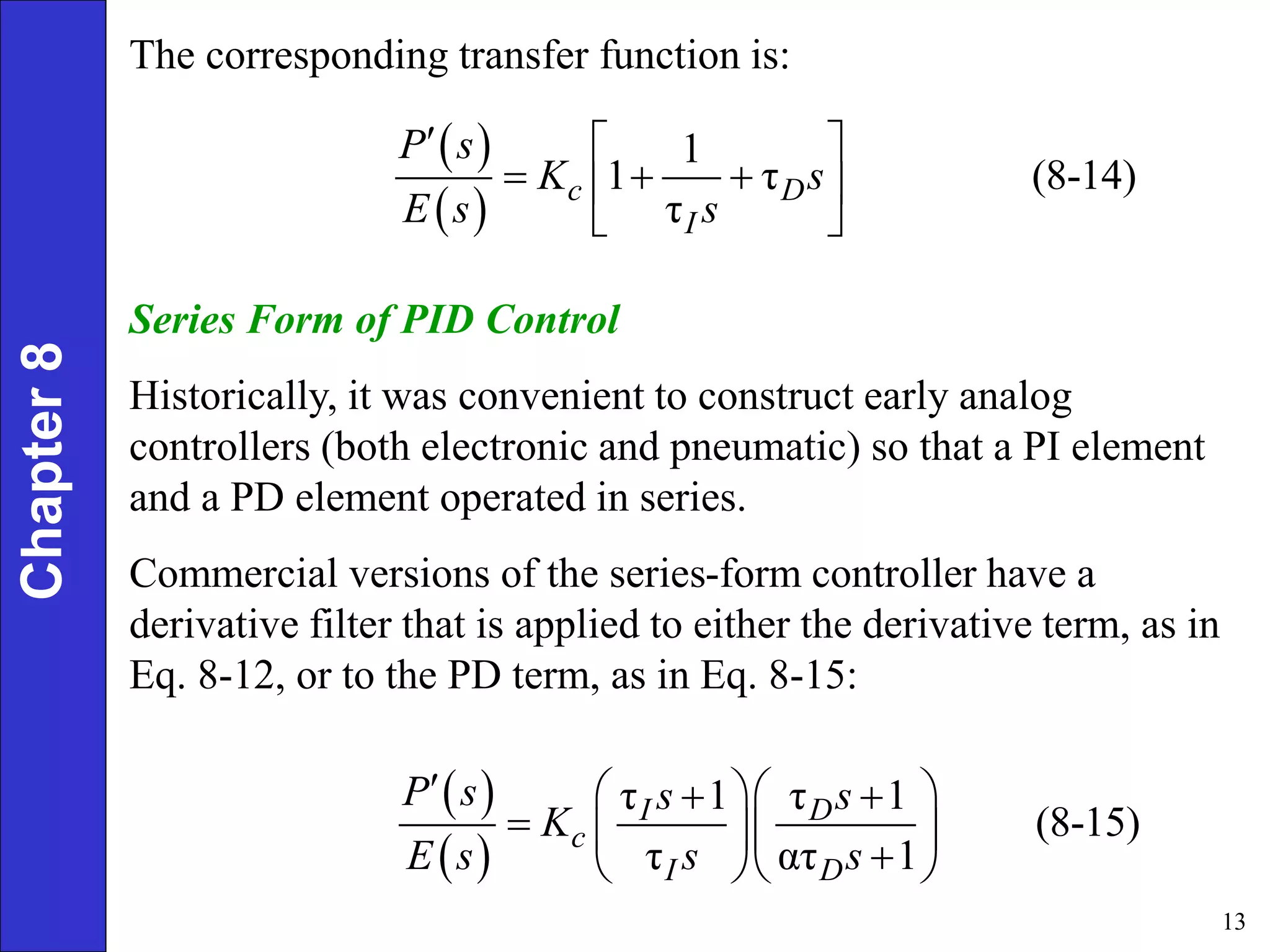13
Chapter
8 The corresponding transfer function is:
 
 
1
1 τ (8-14)
τ
c D
I
P s
K s
E s s
  
  
 
 
Series Form of PID Control
Historically, it was convenient to construct early analog
controllers (both electronic and pneumatic) so that a PI element
and a PD element operated in series.
Commercial versions of the series-form controller have a
derivative filter that is applied to either the derivative term, as in
Eq. 8-12, or to the PD term, as in Eq. 8-15:
 
 
τ 1 τ 1
(8-15)
τ ατ 1
I D
c
I D
P s s s
K
E s s s
   
 
   

  
 