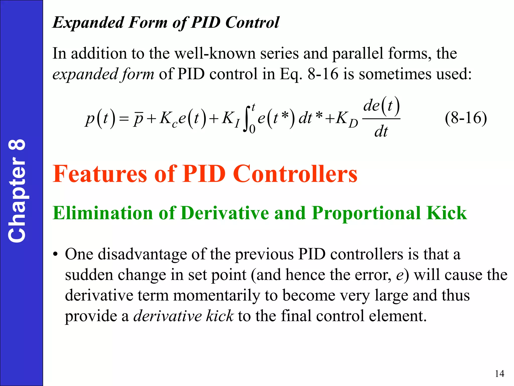 14
Chapter
8 Expanded Form of PID Control
In addition to the well-known series and parallel forms, the
expanded form of PID control in Eq. 8-16 is sometimes used:
     
 
0
* * (8-16)
t
c I D
de t
p t p K e t K e t dt K
dt
   

Features of PID Controllers
Elimination of Derivative and Proportional Kick
• One disadvantage of the previous PID controllers is that a
sudden change in set point (and hence the error, e) will cause the
derivative term momentarily to become very large and thus
provide a derivative kick to the final control element.
 