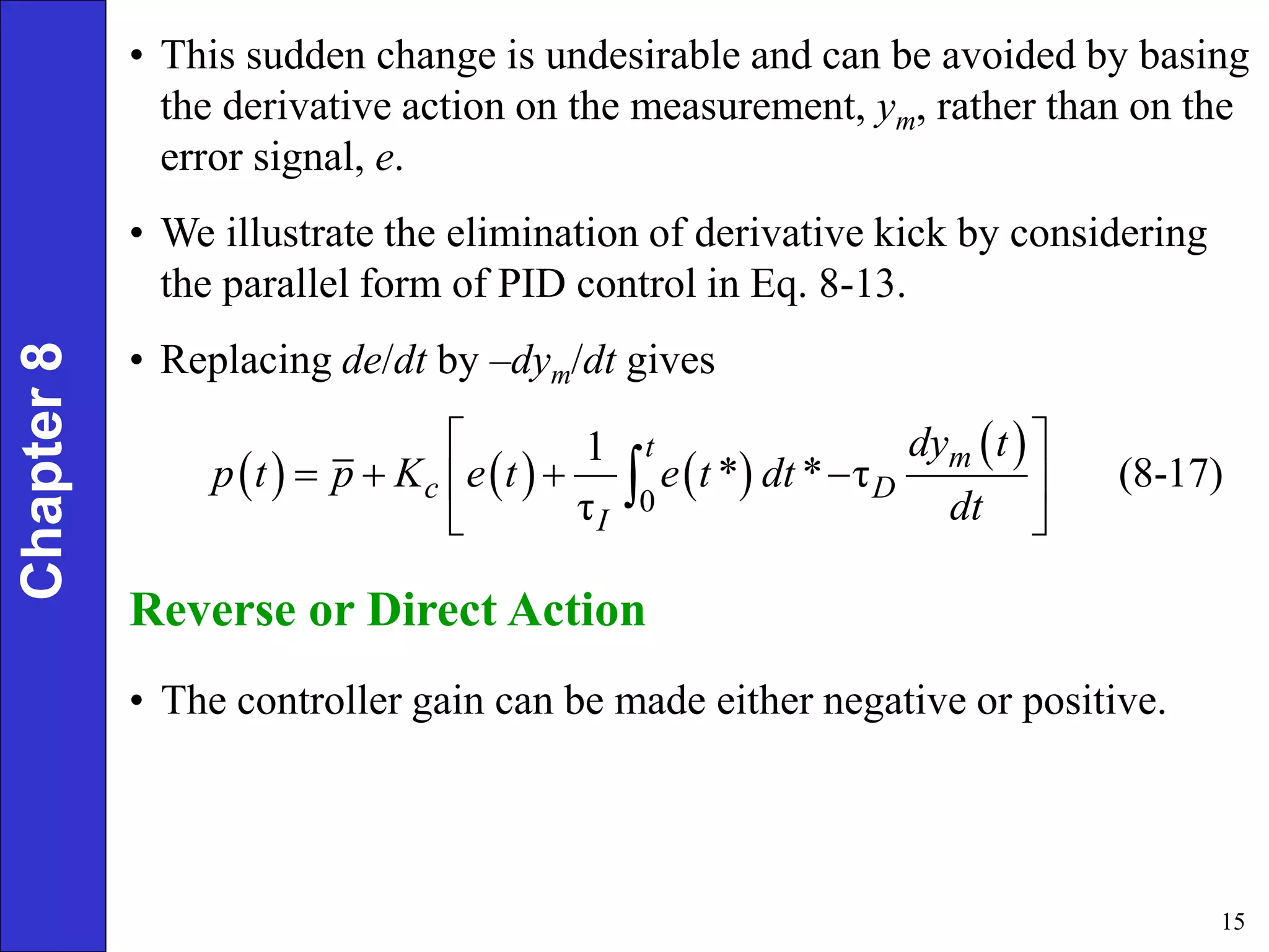 15
Chapter
8 • This sudden change is undesirable and can be avoided by basing
the derivative action on the measurement, ym, rather than on the
error signal, e.
• We illustrate the elimination of derivative kick by considering
the parallel form of PID control in Eq. 8-13.
• Replacing de/dt by –dym/dt gives
     
 
0
1
* * τ (8-17)
τ
t m
c D
I
dy t
p t p K e t e t dt
dt
 
   
 
 

Reverse or Direct Action
• The controller gain can be made either negative or positive.
 