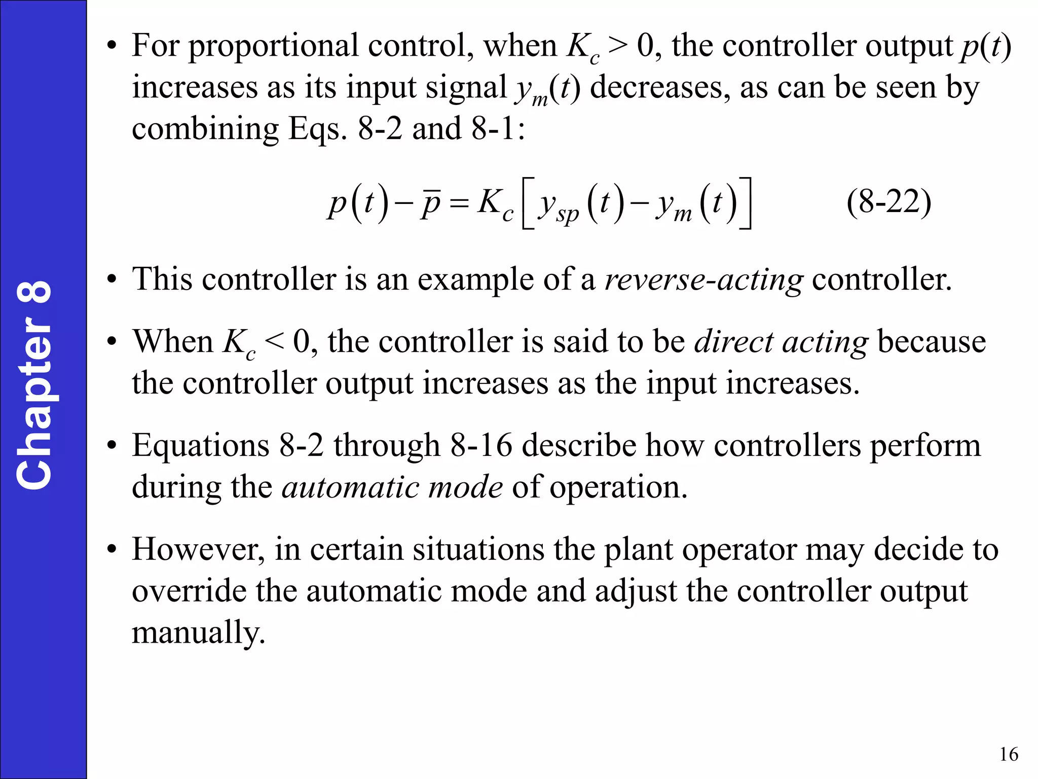 16
Chapter
8 • For proportional control, when Kc > 0, the controller output p(t)
increases as its input signal ym(t) decreases, as can be seen by
combining Eqs. 8-2 and 8-1:
      (8-22)
c sp m
p t p K y t y t
 
  
 
• This controller is an example of a reverse-acting controller.
• When Kc < 0, the controller is said to be direct acting because
the controller output increases as the input increases.
• Equations 8-2 through 8-16 describe how controllers perform
during the automatic mode of operation.
• However, in certain situations the plant operator may decide to
override the automatic mode and adjust the controller output
manually.
 