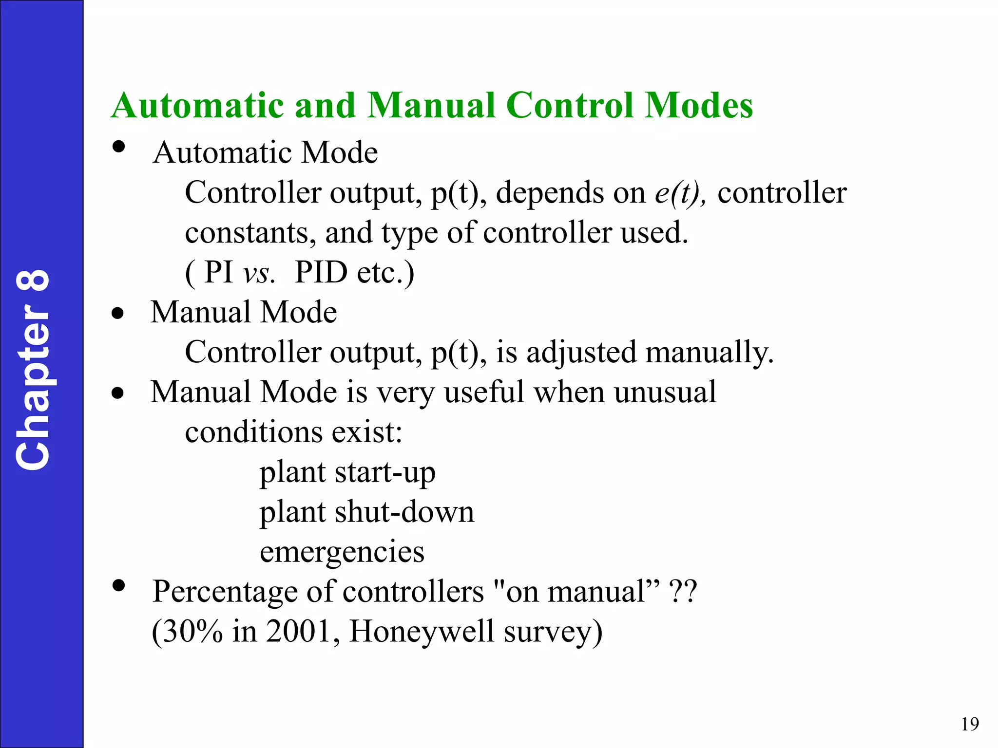 19
Automatic and Manual Control Modes
• Automatic Mode
Controller output, p(t), depends on e(t), controller
constants, and type of controller used.
( PI vs. PID etc.)
 Manual Mode
Controller output, p(t), is adjusted manually.
 Manual Mode is very useful when unusual
conditions exist:
plant start-up
plant shut-down
emergencies
• Percentage of controllers "on manual” ??
(30% in 2001, Honeywell survey)
Chapter
8
 