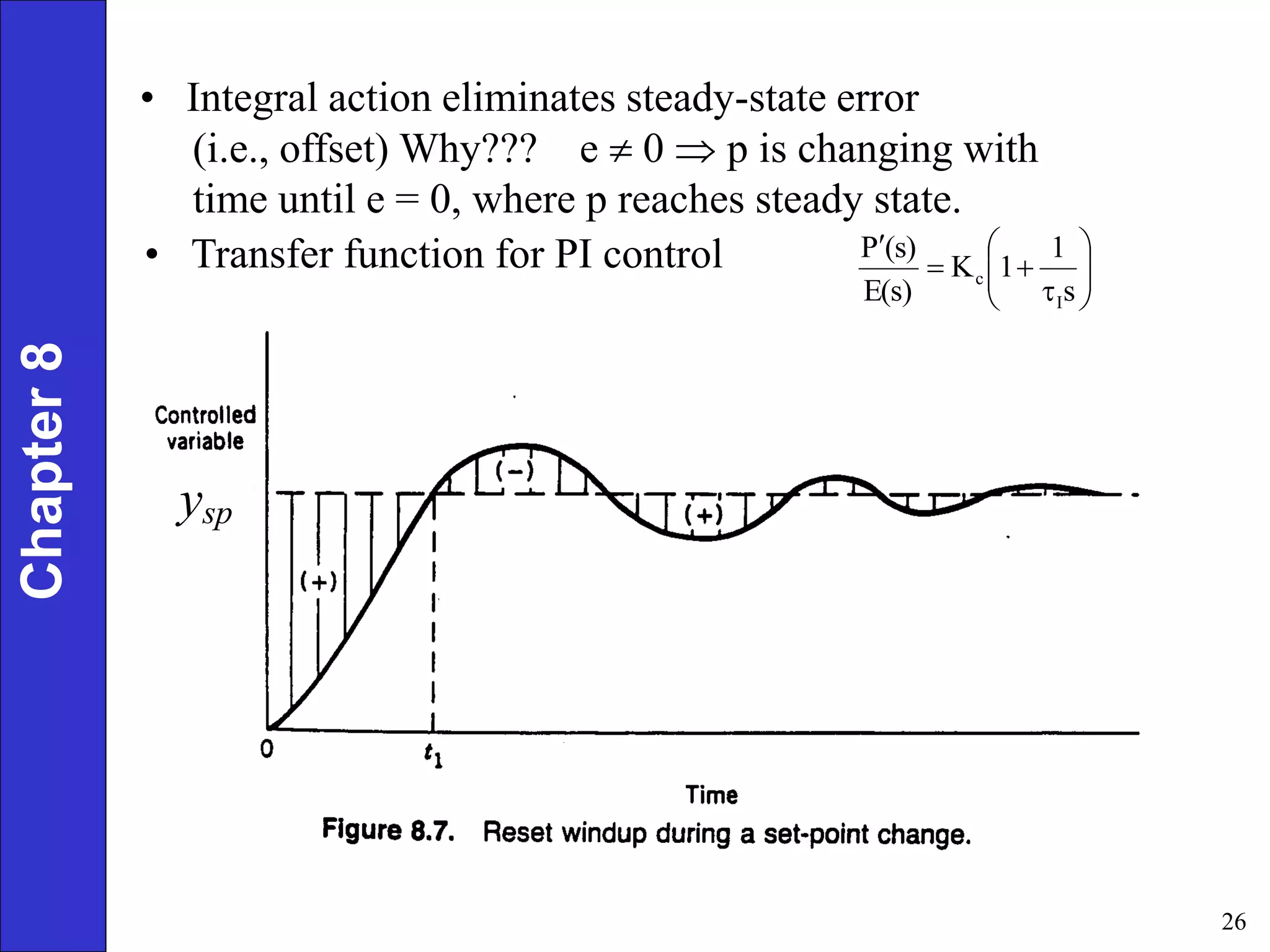 26
ysp
Chapter
8
• Integral action eliminates steady-state error
(i.e., offset) Why??? e  0  p is changing with
time until e = 0, where p reaches steady state.












s
1
1
K
E(s)
(s)
P
I
c
• Transfer function for PI control
 