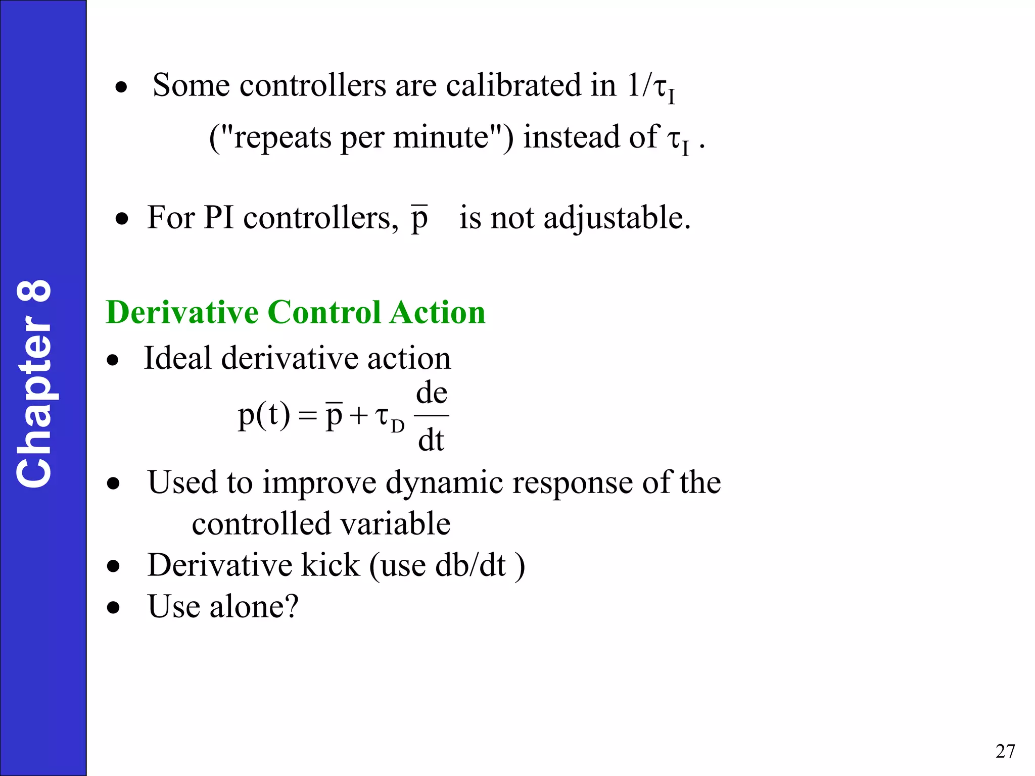 27
Derivative Control Action
 Ideal derivative action
 Used to improve dynamic response of the
controlled variable
 Derivative kick (use db/dt )
 Use alone?
 Some controllers are calibrated in 1/I
("repeats per minute") instead of I .
p
dt
de
p
)
t
(
p D



Chapter
8
 For PI controllers, is not adjustable.
 