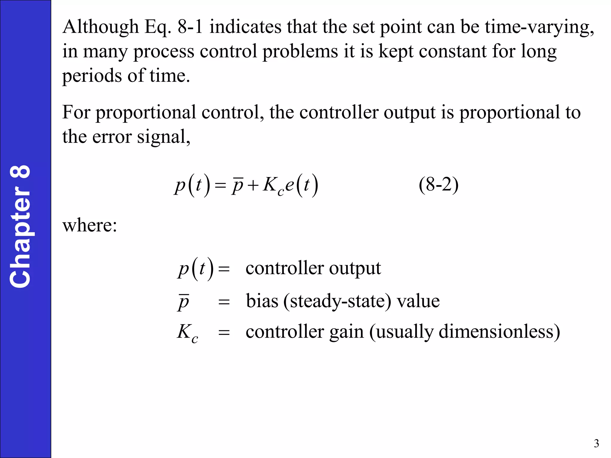 3
Chapter
8 Although Eq. 8-1 indicates that the set point can be time-varying,
in many process control problems it is kept constant for long
periods of time.
For proportional control, the controller output is proportional to
the error signal,
    (8-2)
c
p t p K e t
 
where:
  controller output
bias (steady-state) value
controller gain (usually dimensionless)
c
p t
p
K



 